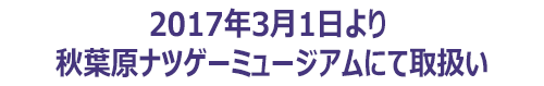 2017.3.1より秋葉原ナツゲーミュージアムにて取扱い開始
